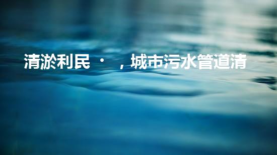 清淤利民，城市污水管道清淤單價暴漲！ - 副本